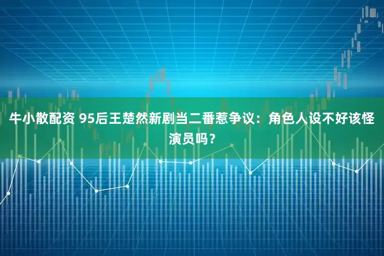 牛小散配资 95后王楚然新剧当二番惹争议：角色人设不好该怪演员吗？