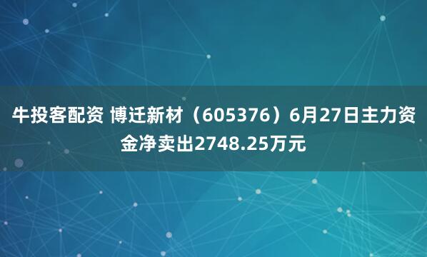 牛投客配资 博迁新材（605376）6月27日主力资金净卖出2748.25万元