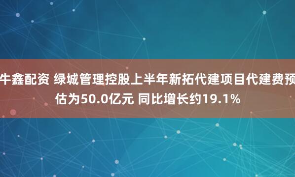 牛鑫配资 绿城管理控股上半年新拓代建项目代建费预估为50.0亿元 同比增长约19.1%