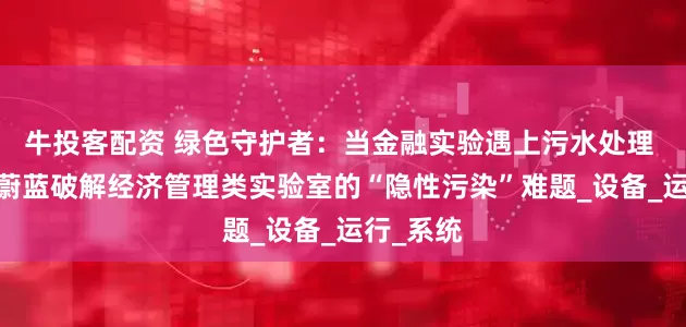 牛投客配资 绿色守护者：当金融实验遇上污水处理 ——中科蔚蓝破解经济管理类实验室的“隐性污染”难题_设备_运行_系统