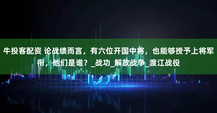 牛投客配资 论战绩而言，有六位开国中将，也能够授予上将军衔，他们是谁？_战功_解放战争_渡江战役