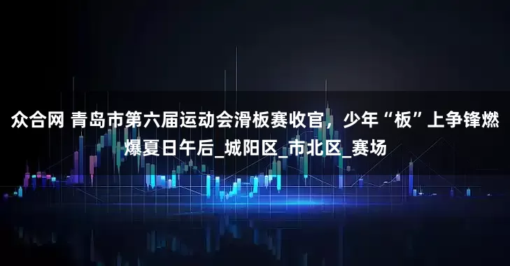 众合网 青岛市第六届运动会滑板赛收官，少年“板”上争锋燃爆夏日午后_城阳区_市北区_赛场