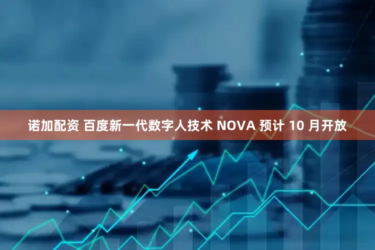 诺加配资 百度新一代数字人技术 NOVA 预计 10 月开放