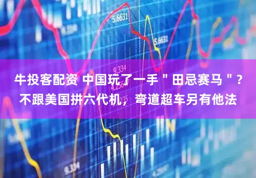 牛投客配资 中国玩了一手＂田忌赛马＂？不跟美国拼六代机，弯道超车另有他法