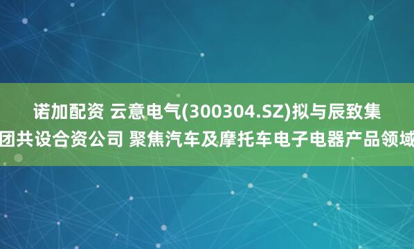 诺加配资 云意电气(300304.SZ)拟与辰致集团共设合资公司 聚焦汽车及摩托车电子电器产品领域