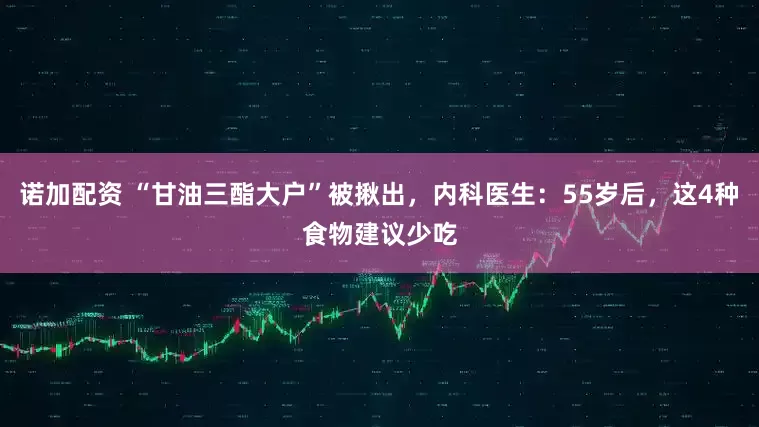 诺加配资 “甘油三酯大户”被揪出，内科医生：55岁后，这4种食物建议少吃