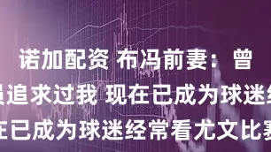 诺加配资 布冯前妻：曾有一些球员追求过我 现在已成为球迷经常看尤文比赛