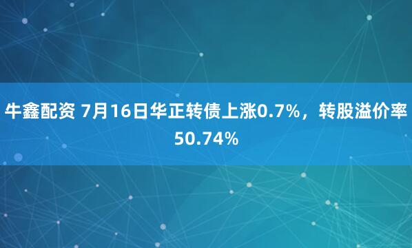 牛鑫配资 7月16日华正转债上涨0.7%，转股溢价率50.74%