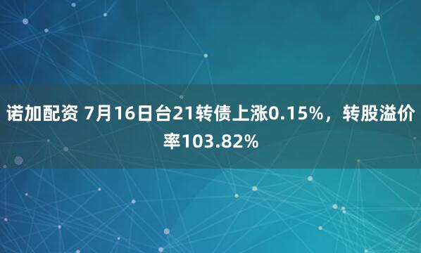 诺加配资 7月16日台21转债上涨0.15%，转股溢价率103.82%