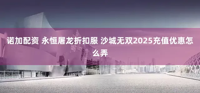 诺加配资 永恒屠龙折扣服 沙城无双2025充值优惠怎么弄